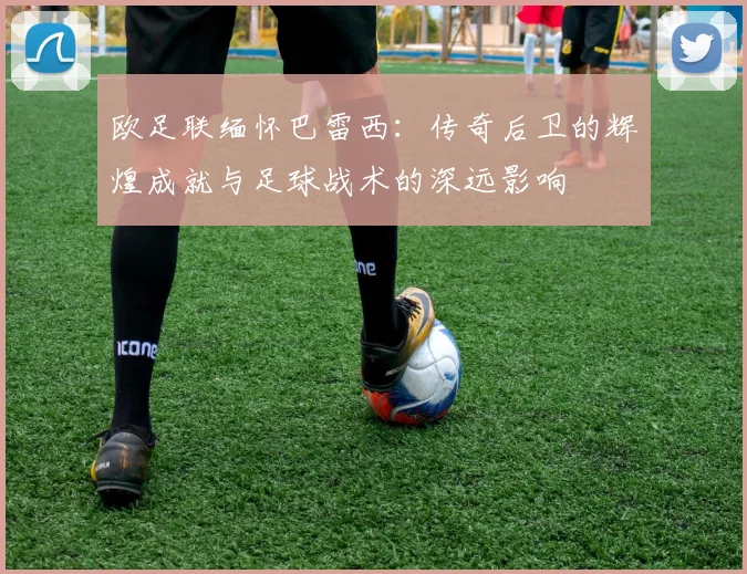 欧足联缅怀巴雷西：传奇后卫的辉煌成就与足球战术的深远影响