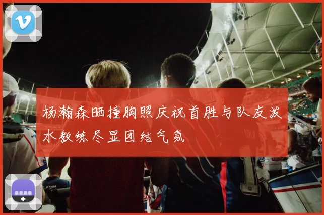 杨瀚森晒撞胸照庆祝首胜与队友泼水教练尽显团结气氛