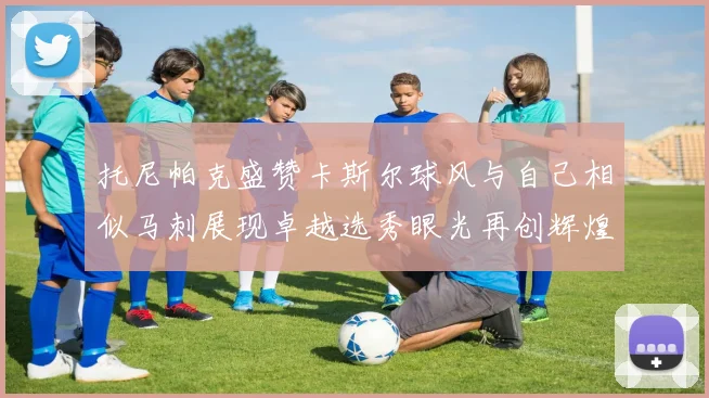 托尼帕克盛赞卡斯尔球风与自己相似马刺展现卓越选秀眼光再创辉煌