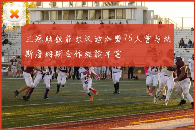 三冠助教菲尔汉迪加盟76人曾与纳斯詹姆斯合作经验丰富