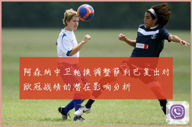 阿森纳中卫轮换调整萨利巴复出对欧冠战绩的潜在影响分析