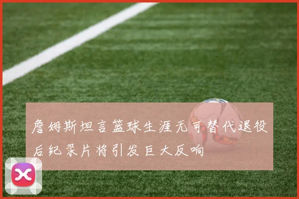詹姆斯坦言篮球生涯无可替代退役后纪录片将引发巨大反响