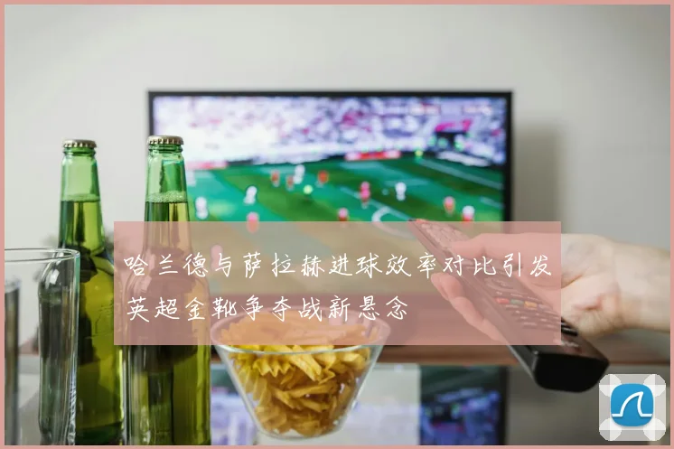 哈兰德与萨拉赫进球效率对比引发英超金靴争夺战新悬念