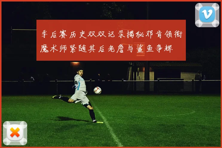季后赛历史双双记录揭秘邓肯领衔魔术师紧随其后老詹与鲨鱼争辉