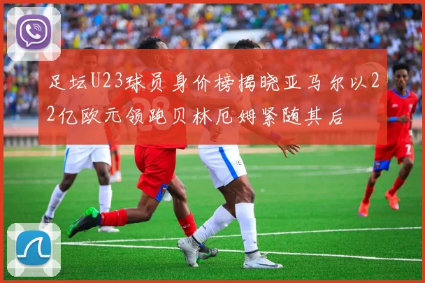 足坛U23球员身价榜揭晓亚马尔以22亿欧元领跑贝林厄姆紧随其后