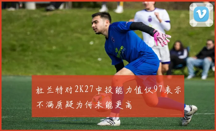 杜兰特对2K27中投能力值仅97表示不满质疑为何未能更高