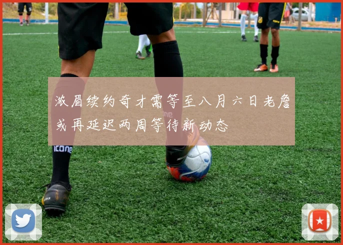 浓眉续约奇才需等至八月六日老詹或再延迟两周等待新动态