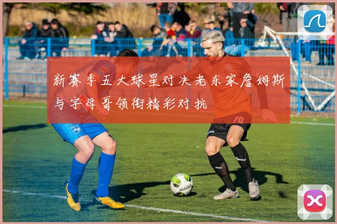 新赛季五大球星对决老东家詹姆斯与字母哥领衔精彩对抗