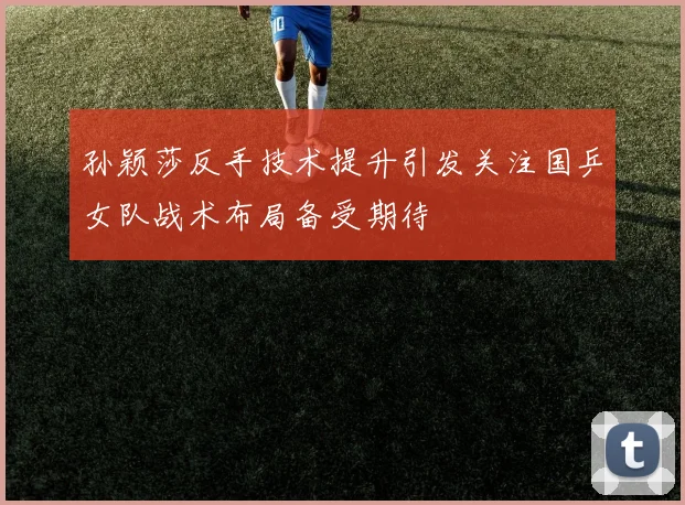 孙颖莎反手技术提升引发关注国乒女队战术布局备受期待