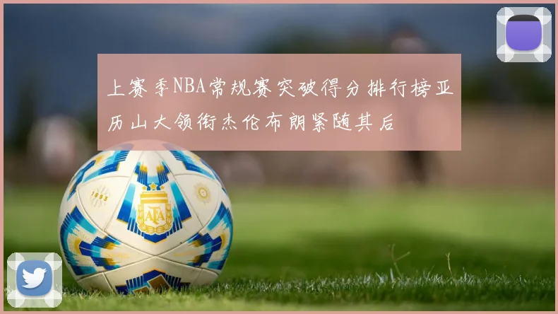 上赛季NBA常规赛突破得分排行榜亚历山大领衔杰伦布朗紧随其后