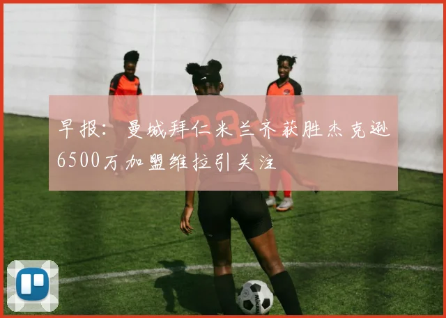 早报：曼城拜仁米兰齐获胜杰克逊6500万加盟维拉引关注