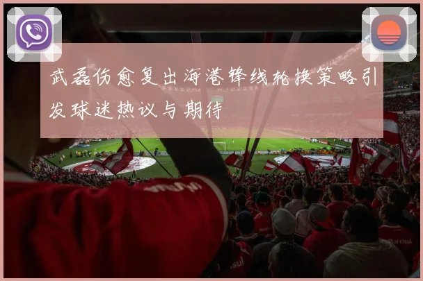 武磊伤愈复出海港锋线轮换策略引发球迷热议与期待
