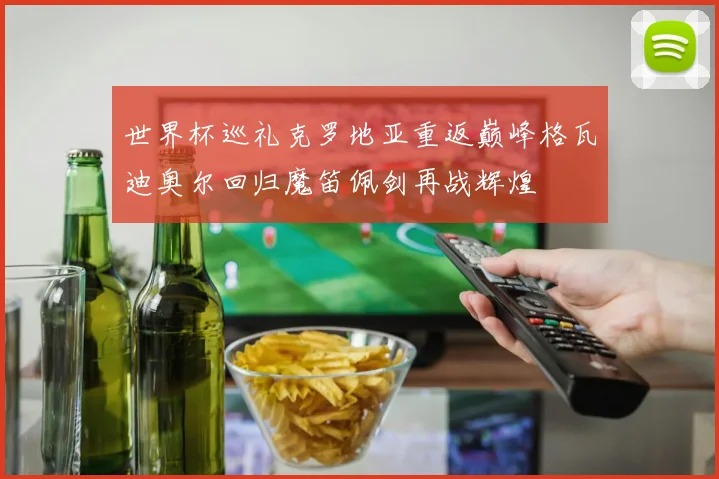 世界杯巡礼克罗地亚重返巅峰格瓦迪奥尔回归魔笛佩剑再战辉煌