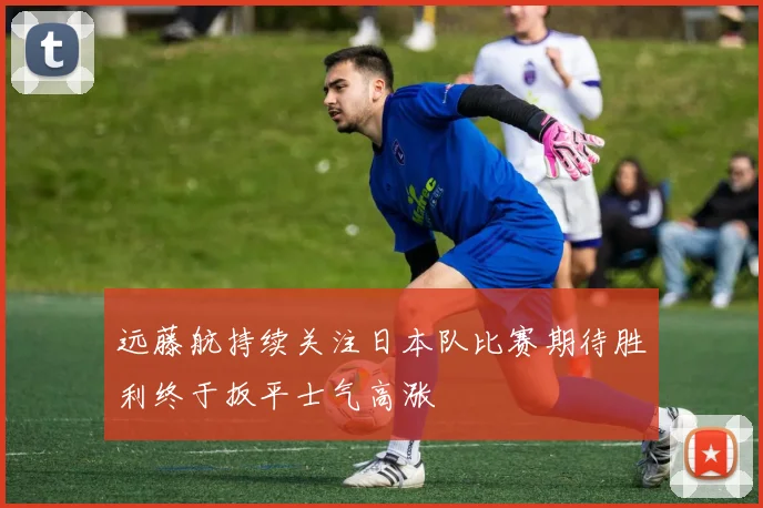 远藤航持续关注日本队比赛期待胜利终于扳平士气高涨