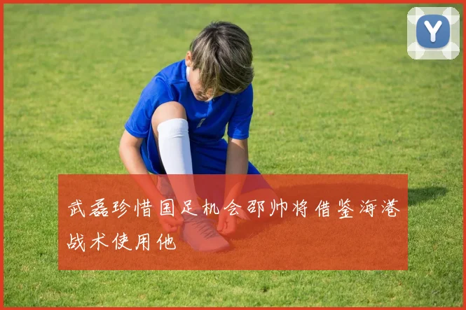 武磊珍惜国足机会邵帅将借鉴海港战术使用他