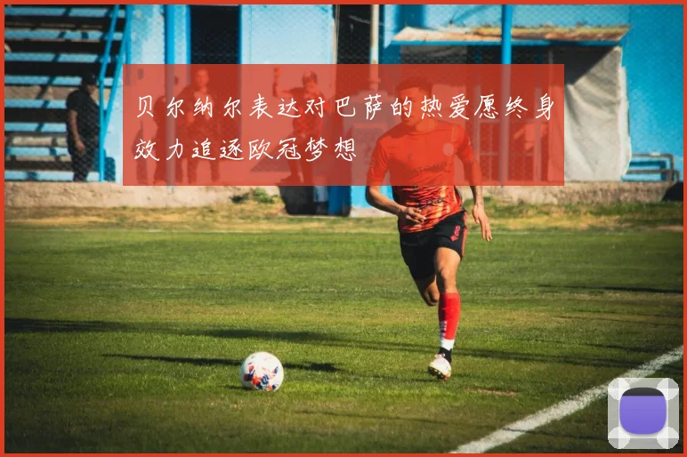 贝尔纳尔表达对巴萨的热爱愿终身效力追逐欧冠梦想