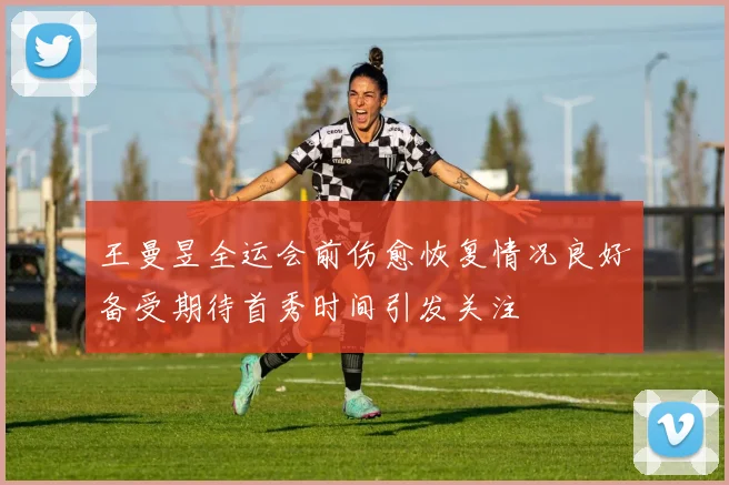 王曼昱全运会前伤愈恢复情况良好备受期待首秀时间引发关注