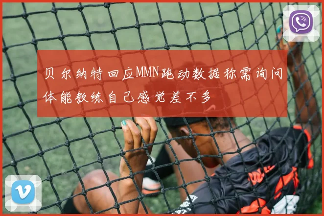 贝尔纳特回应MMN跑动数据称需询问体能教练自己感觉差不多