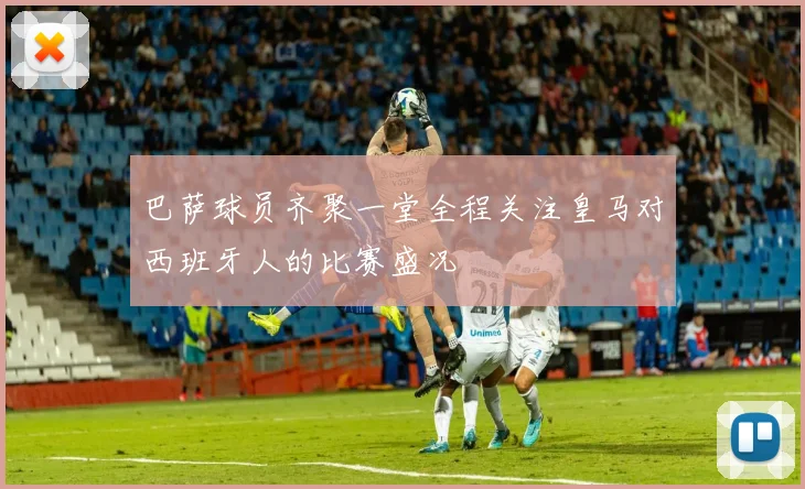 巴萨球员齐聚一堂全程关注皇马对西班牙人的比赛盛况