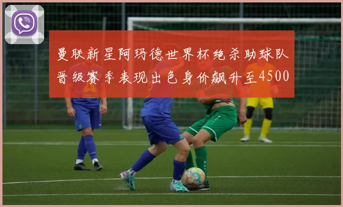 曼联新星阿玛德世界杯绝杀助球队晋级赛季表现出色身价飙升至4500万欧