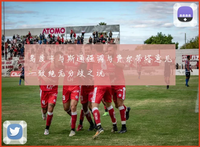 乌度卡与斯通强调与费尔蒂塔意见一致绝无分歧之说
