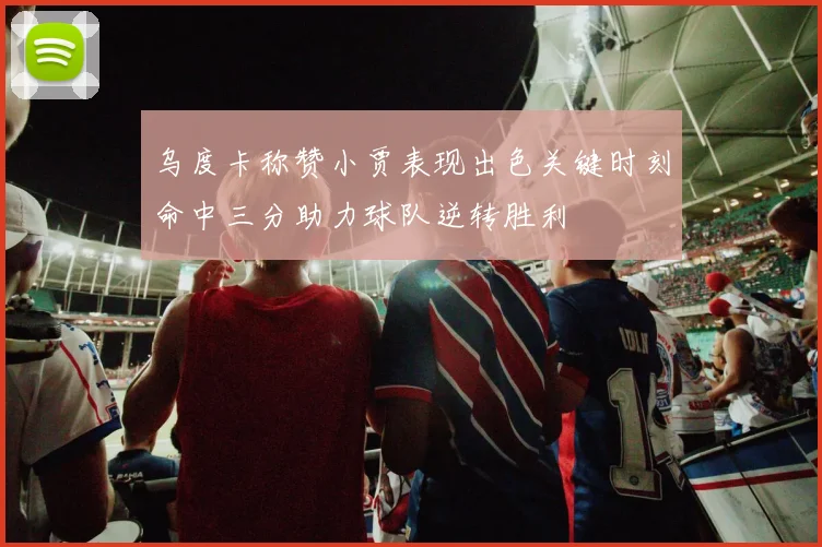 乌度卡称赞小贾表现出色关键时刻命中三分助力球队逆转胜利