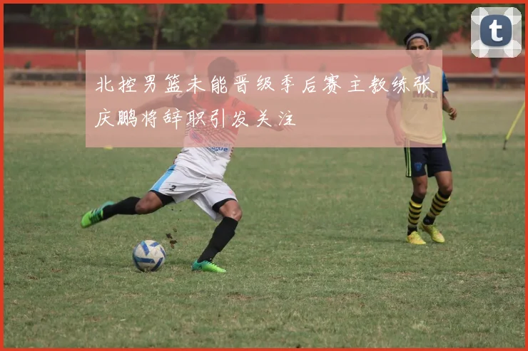 北控男篮未能晋级季后赛主教练张庆鹏将辞职引发关注