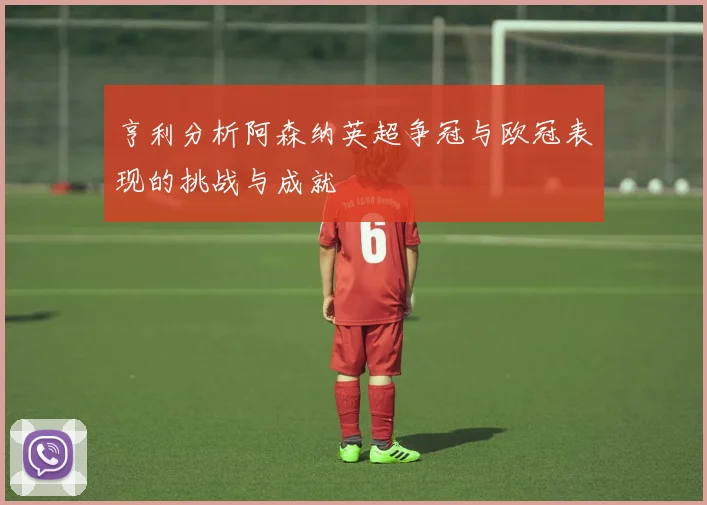 亨利分析阿森纳英超争冠与欧冠表现的挑战与成就