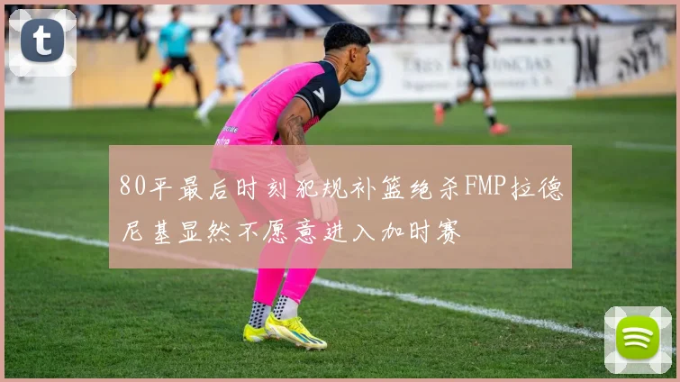 80平最后时刻犯规补篮绝杀FMP拉德尼基显然不愿意进入加时赛