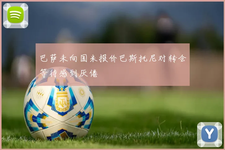巴萨未向国米报价巴斯托尼对转会等待感到厌倦