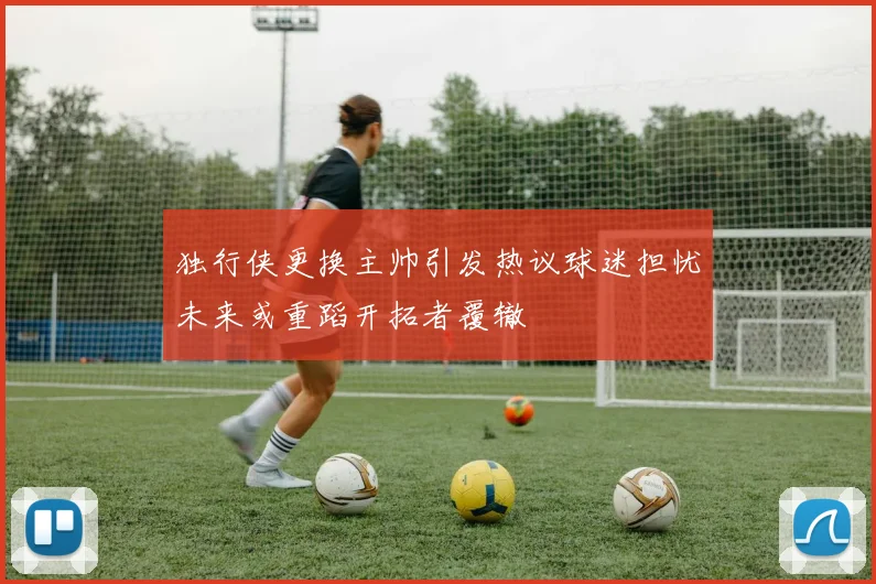 独行侠更换主帅引发热议球迷担忧未来或重蹈开拓者覆辙