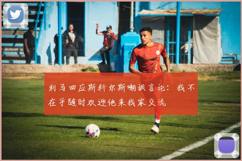 利马回应斯科尔斯嘲讽言论：我不在乎随时欢迎他来我家交流