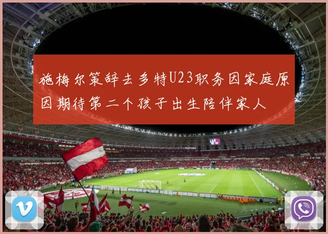 施梅尔策辞去多特U23职务因家庭原因期待第二个孩子出生陪伴家人