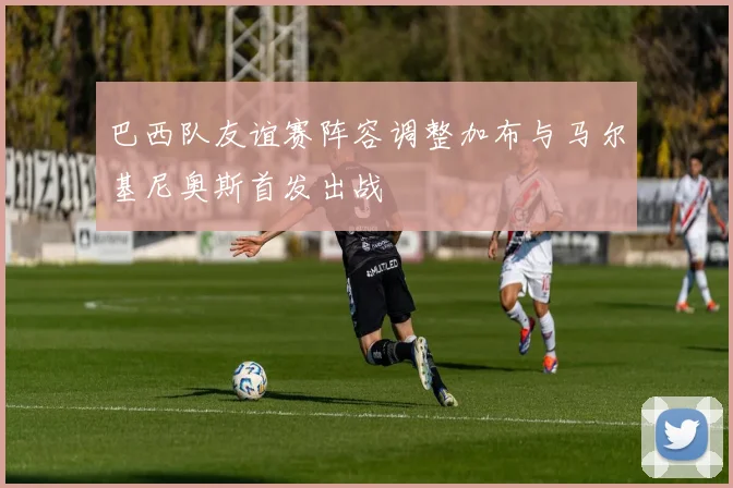 巴西队友谊赛阵容调整加布与马尔基尼奥斯首发出战