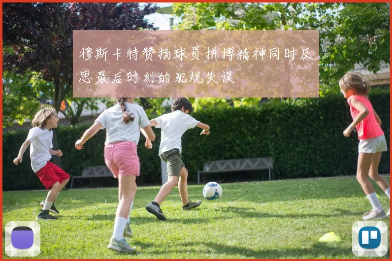 穆斯卡特赞扬球员拼搏精神同时反思最后时刻的犯规失误