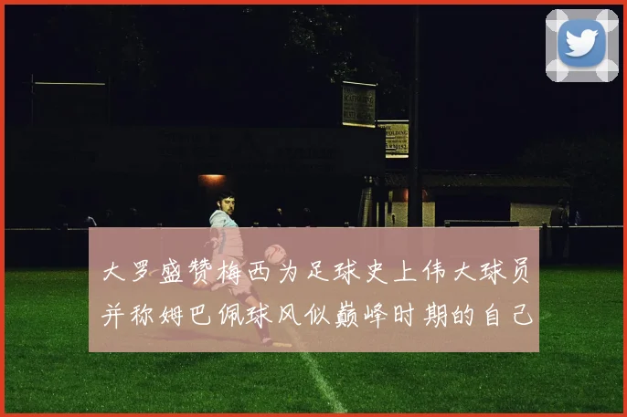大罗盛赞梅西为足球史上伟大球员并称姆巴佩球风似巅峰时期的自己