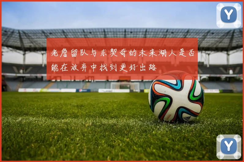 老詹留队与东契奇的未来湖人是否能在放弃中找到更好出路