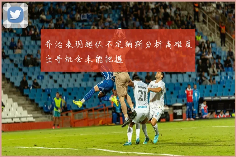 乔治表现起伏不定纳斯分析高难度出手机会未能把握