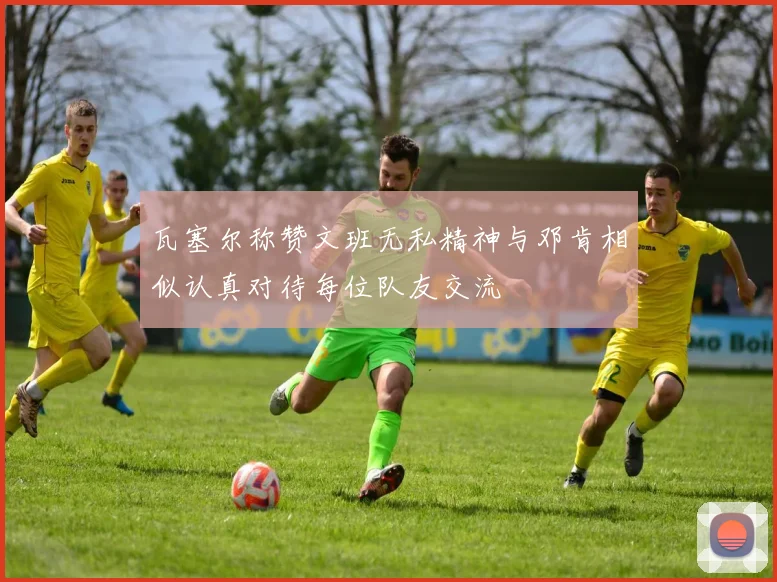 瓦塞尔称赞文班无私精神与邓肯相似认真对待每位队友交流