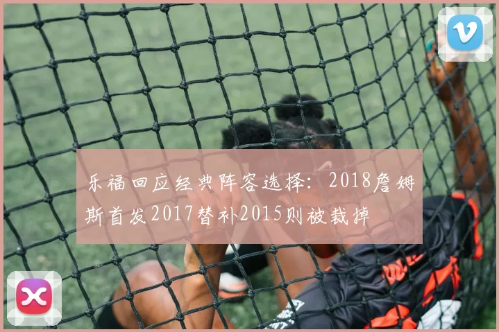 乐福回应经典阵容选择：2018詹姆斯首发2017替补2015则被裁掉
