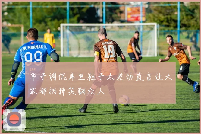 华子调侃库里鞋子太差劲直言让大家都扔掉笑翻众人