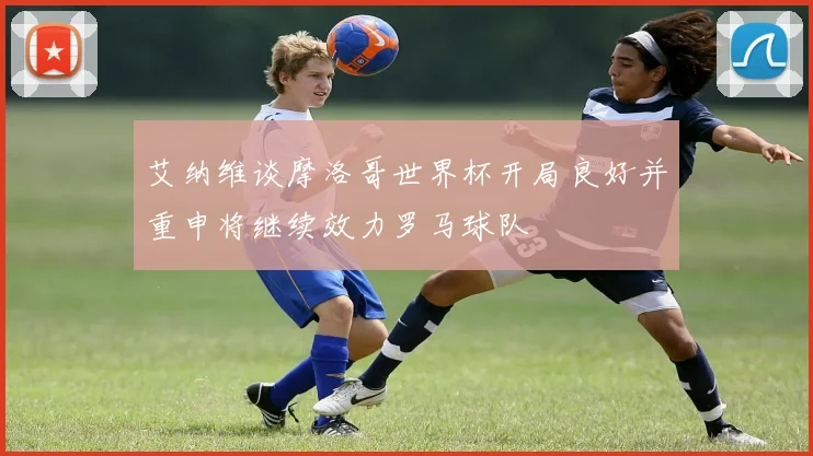 艾纳维谈摩洛哥世界杯开局良好并重申将继续效力罗马球队