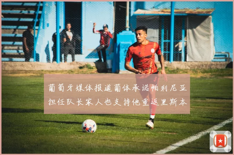 葡萄牙媒体报道葡体承诺帕利尼亚担任队长家人也支持他重返里斯本