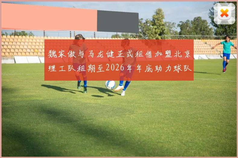 魏家傲与马龙健正式租借加盟北京理工队租期至2026年年底助力球队发展