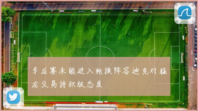 季后赛未能进入轮换阵容迪克对猛龙交易持积极态度