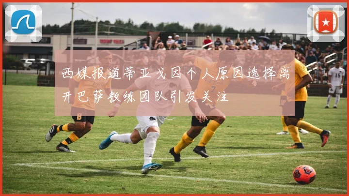 西媒报道蒂亚戈因个人原因选择离开巴萨教练团队引发关注