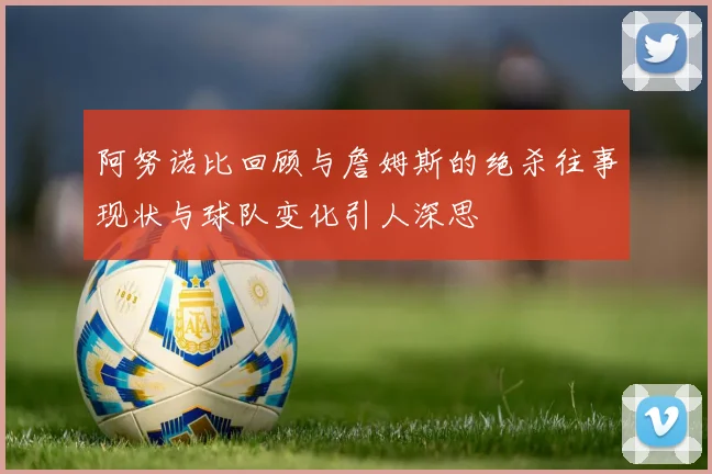 阿努诺比回顾与詹姆斯的绝杀往事现状与球队变化引人深思