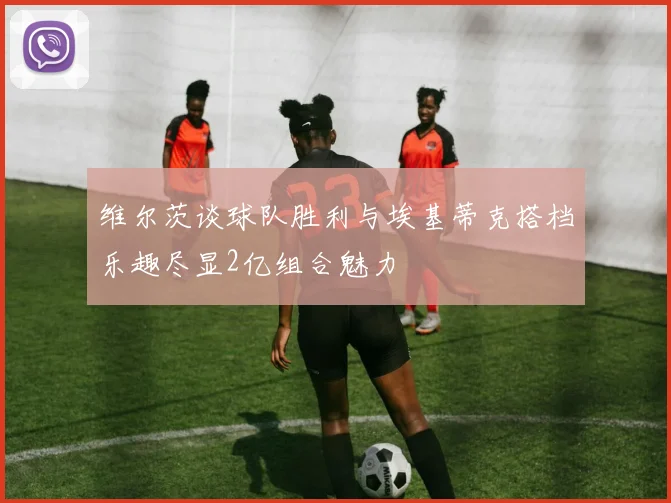 维尔茨谈球队胜利与埃基蒂克搭档乐趣尽显2亿组合魅力