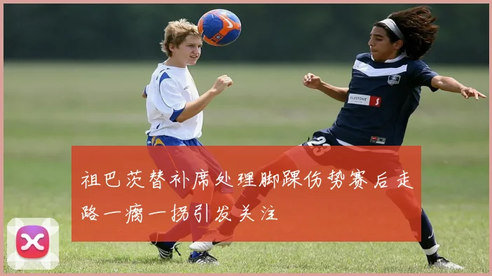 祖巴茨替补席处理脚踝伤势赛后走路一瘸一拐引发关注