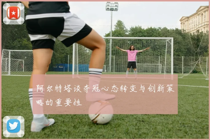阿尔特塔谈夺冠心态转变与创新策略的重要性
